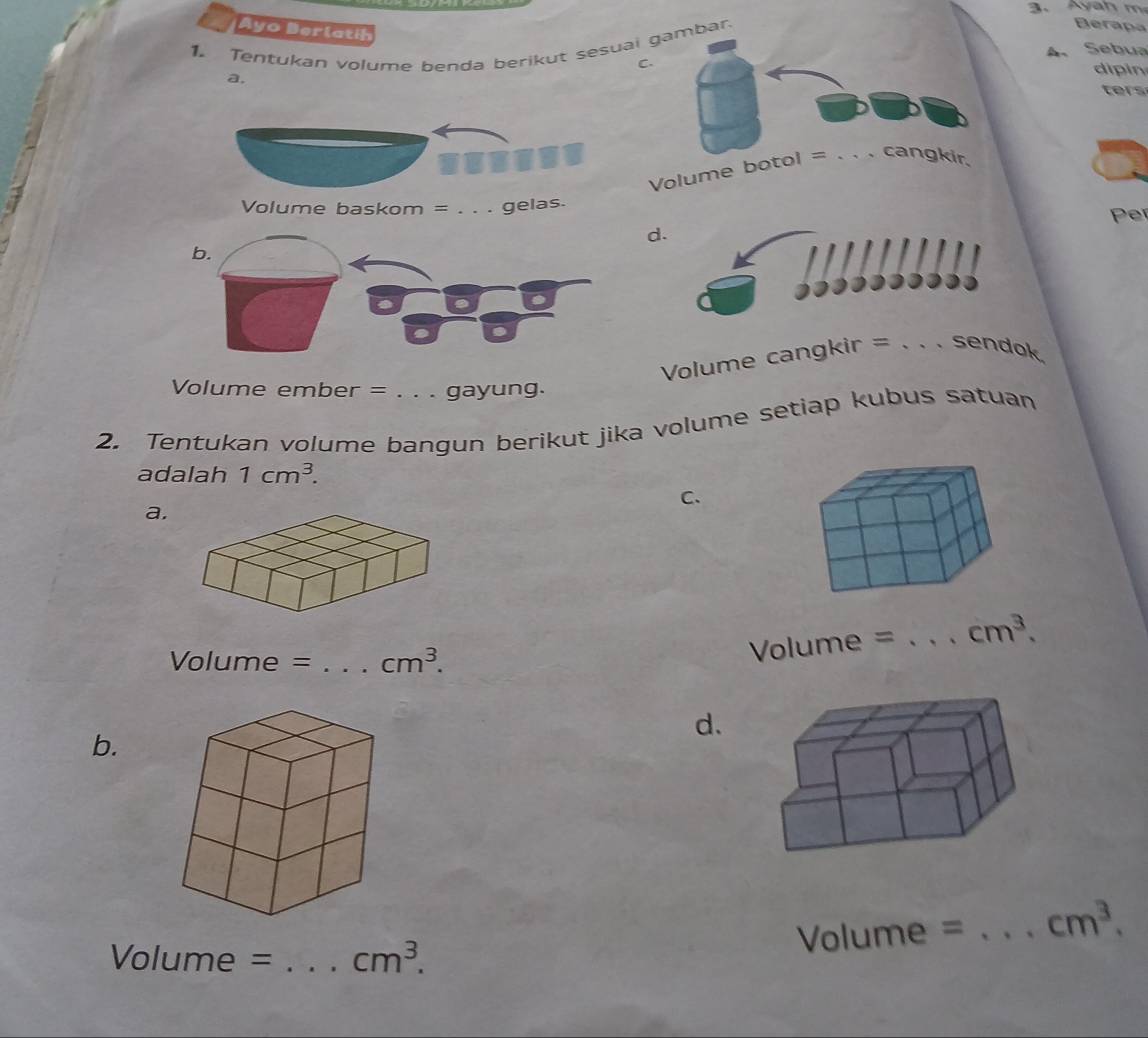 Ayo Derlatih 
1. Tentukan volume benda berikut sesuaibar 
Berapa 
A. Sebua 
C. 
a. 
dipin 
ers 
Volume 
Volume baskom = . . . gelaPer 
d. 
Volume cangkir = . . . sendok. 
Volume ember = . . . gayung. 
2. Tentukan volume bangun berikut jika volume setiap kubus satuan 
adalah 1cm^3. 
C. 
a.
Volume = _  cm^3.
Volume = _  cm^3. 
d. 
b.
Volume = _  cm^3.
Volume = _  cm^3.