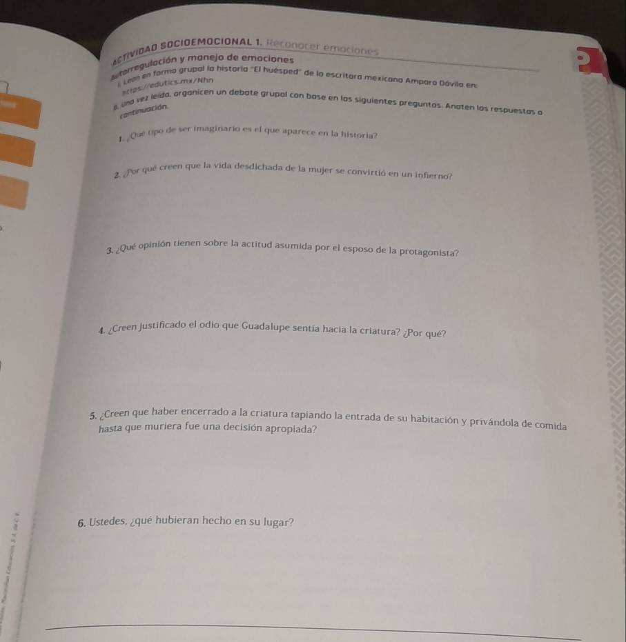 ACTIVIDAD SOCIOEMOCIONAL 1. Reconoter emaciones 
enterregulación y manejo de emociones 
lLean en formo grupal la historía "El huésped" de la escritora mexicana Amparo Dávila en 
sctps://edutics.mx/Nhn 
ll, una vez leida, organicen un debate grupal con base en los siguientes preguntos. Anaten los respuestas a 
cantinuación. 
1. ¿Qué tipó de ser imaginario es el que aparece en la historia? 
2. ¿Por qué creen que la vida desdichada de la mujer se convirtió en un infierno? 
3. ¿Qué opinión tienen sobre la actitud asumida por el esposo de la protagonista? 
4. ¿Creen justificado el odio que Guadalupe sentía hacia la criatura? ¿Por qué? 
5. ¿Creen que haber encerrado a la criatura tapiando la entrada de su habitación y privándola de comida 
hasta que muriera fue una decisión apropiada? 
6. Ustedes. ¿qué hubieran hecho en su lugar?