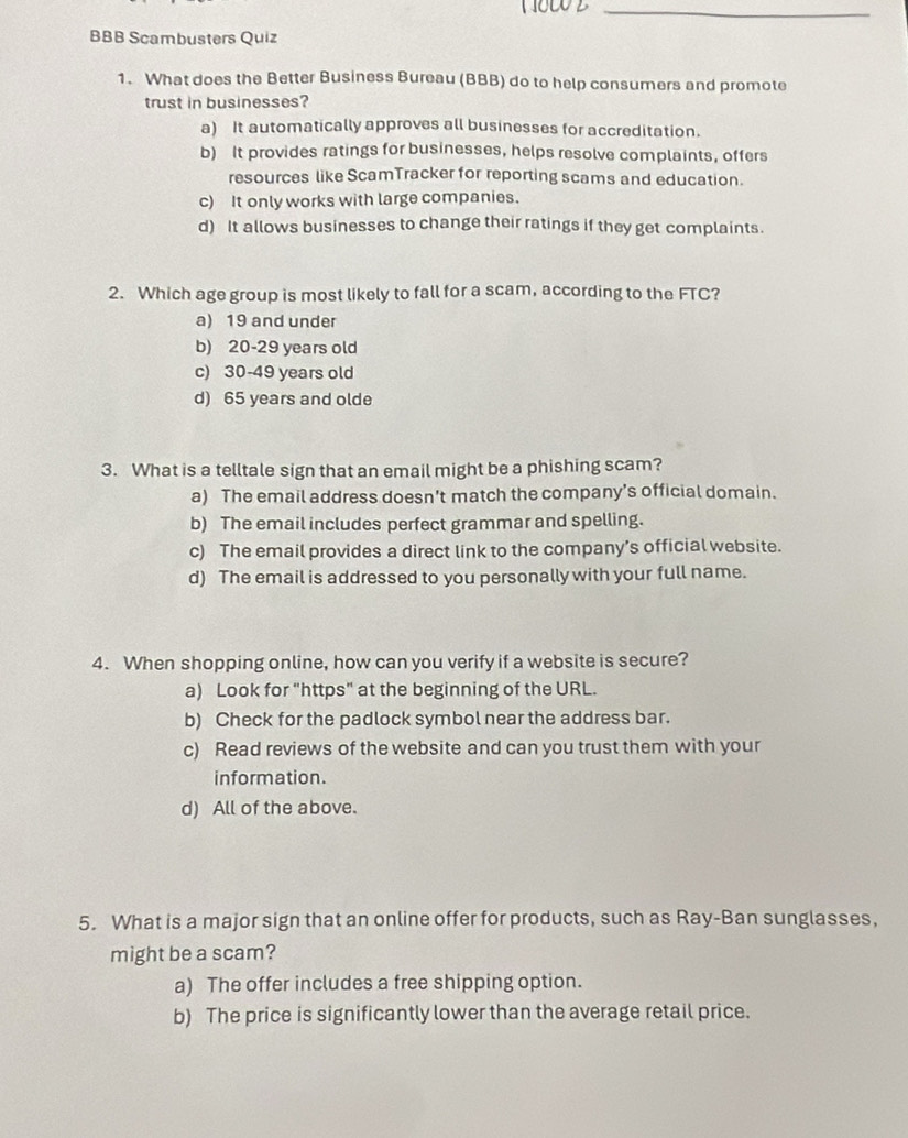 BBB Scambusters Quiz
1. What does the Better Business Bureau (BBB) do to help consumers and promote
trust in businesses?
a) It automatically approves all businesses for accreditation.
b) It provides ratings for businesses, helps resolve complaints, offers
resources like ScamTracker for reporting scams and education.
c) It only works with large companies.
d) It allows businesses to change their ratings if they get complaints.
2. Which age group is most likely to fall for a scam, according to the FTC?
a) 19 and under
b) 20-29 years old
c) 30-49 years old
d) 65 years and olde
3. What is a telltale sign that an email might be a phishing scam?
a) The email address doesn't match the company’s official domain.
b) The email includes perfect grammar and spelling.
c) The email provides a direct link to the company’s official website.
d) The email is addressed to you personally with your full name.
4. When shopping online, how can you verify if a website is secure?
a) Look for "https" at the beginning of the URL.
b) Check for the padlock symbol near the address bar.
c) Read reviews of the website and can you trust them with your
information.
d) All of the above.
5. What is a major sign that an online offer for products, such as Ray-Ban sunglasses,
might be a scam?
a) The offer includes a free shipping option.
b) The price is significantly lower than the average retail price.