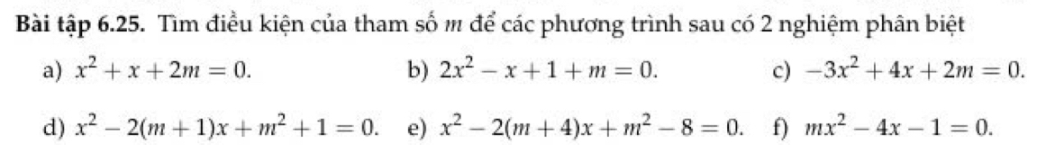 Bài tập 6.25. Tìm điều kiện của tham số m để các phương trình sau có 2 nghiệm phân biệt 
a) x^2+x+2m=0. b) 2x^2-x+1+m=0. c) -3x^2+4x+2m=0. 
d) x^2-2(m+1)x+m^2+1=0. e) x^2-2(m+4)x+m^2-8=0. f) mx^2-4x-1=0.