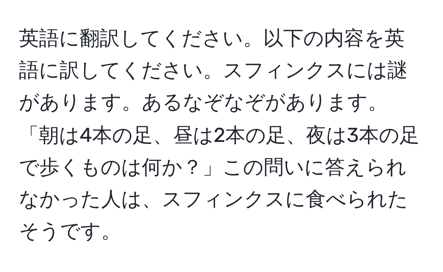 英語に翻訳してください。以下の内容を英語に訳してください。スフィンクスには謎があります。あるなぞなぞがあります。「朝は4本の足、昼は2本の足、夜は3本の足で歩くものは何か？」この問いに答えられなかった人は、スフィンクスに食べられたそうです。