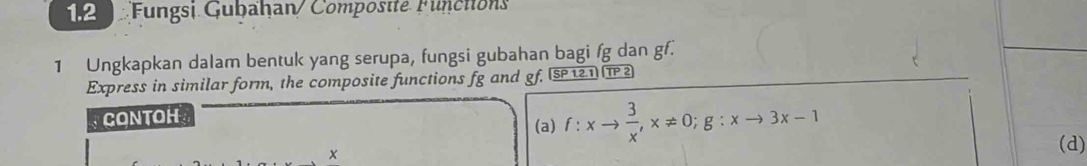 1.2 Fungsi Gubahan/Compostte Functions 
1 Ungkapkan dalam bentuk yang serupa, fungsi gubahan bagi fg dan gf. 
Express in similar form, the composite functions fg and gf, (SP12.1) (TP 2 
CONTOH (a) f:xto  3/x , x!= 0; g:xto 3x-1 (d)
x