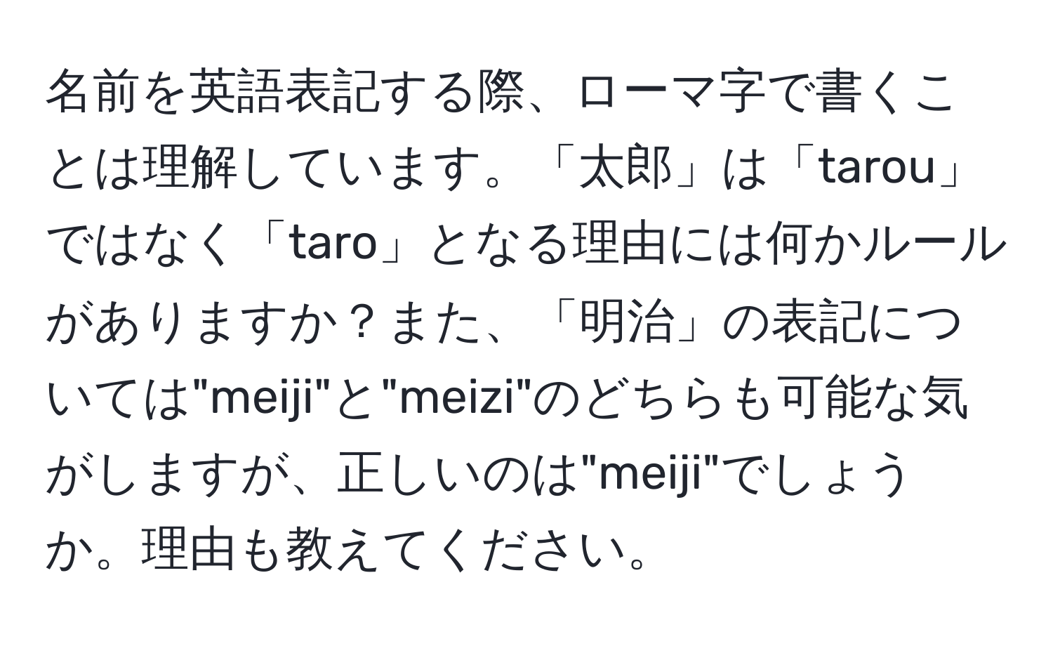 名前を英語表記する際、ローマ字で書くことは理解しています。「太郎」は「tarou」ではなく「taro」となる理由には何かルールがありますか？また、「明治」の表記については"meiji"と"meizi"のどちらも可能な気がしますが、正しいのは"meiji"でしょうか。理由も教えてください。