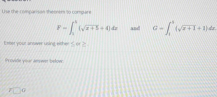 Use the comparison theorem to compare
F=∈t _1^(5(sqrt x+5)+4)dx and G=∈t _1^(5(sqrt x+1)+1)dx. 
Enter your answer using either ≤ or . 
Provide your answer below:
F□ G