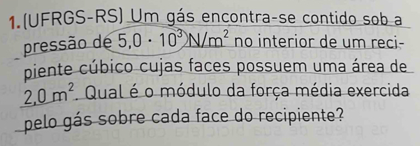 1.(UFRGS-RS) Um gás encontra-se contido sob a 
pressão de 5,0· 10^3N/m^2 no interior de um reci- 
piente cúbico cujas faces possuem uma área de
2,0m^2. Qual é o módulo da força média exercida 
pelo gás sobre cada face do recipiente?