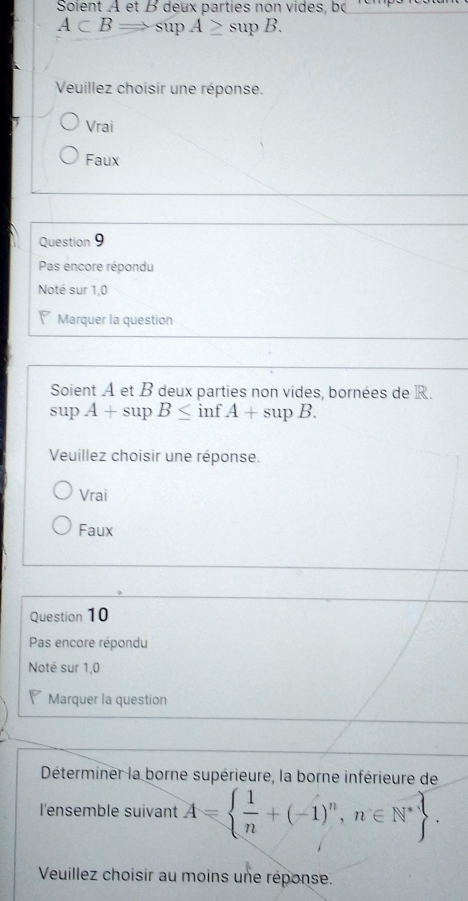 Soient A et B deux parties non vides, b
A⊂ BRightarrow sup A≥ supB. 
Veuillez choisir une réponse.
Vrai
Faux
Question 9
Pas encore répondu
Noté sur 1,0
Marquer la question
Soient A et B deux parties non vides, bornées de R.
 5/2  A+sup B≤ inf A+supB. 
Veuillez choisir une réponse.
Vrai
Faux
Question 10
Pas encore répondu
Noté sur 1,0
Marquer la question
Déterminer la borne supérieure, la borne inférieure de
l'ensemble suivant A=  1/n +(-1)^n,n∈ N^*. 
Veuillez choisir au moins une réponse.