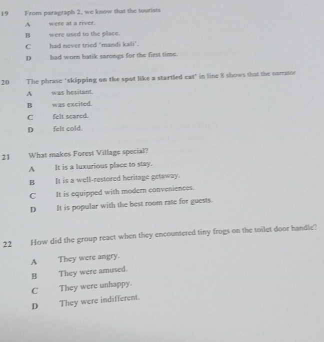 From paragraph 2, we know that the tourists
A were at a river.
B were used to the place.
C had never tried ‘mandi kali’.
D had worn batik sarongs for the first time.
20 The phrase "skipping on the spot like a startled eat" in line 8 shows that the narrator
A was hesitant.
B was excited.
C felt scared.
D felt cold.
21 What makes Forest Village special?
A It is a luxurious place to stay.
B It is a well-restored heritage getaway.
C It is equipped with modern conveniences.
D It is popular with the best room rate for guests.
22 How did the group react when they encountered tiny frogs on the toilet door handle?
A They were angry.
B They were amused.
CThey were unhappy.
D They were indifferent.