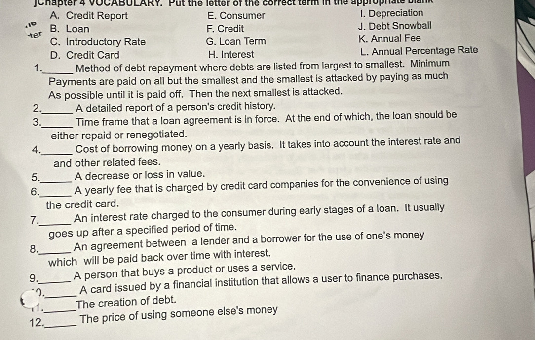 JChapter 4 VOCABULARY. Put the letter of the correct term in the approphiate bian
A. Credit Report E. Consumer 1. Depreciation
B.Loan F. Credit J. Debt Snowball
C. Introductory Rate G. Loan Term K. Annual Fee
D. Credit Card H. Interest L. Annual Percentage Rate
1._ Method of debt repayment where debts are listed from largest to smallest. Minimum
Payments are paid on all but the smallest and the smallest is attacked by paying as much
As possible until it is paid off. Then the next smallest is attacked.
2. A detailed report of a person's credit history.
3.__ Time frame that a loan agreement is in force. At the end of which, the loan should be
either repaid or renegotiated.
4._ Cost of borrowing money on a yearly basis. It takes into account the interest rate and
and other related fees.
5. A decrease or loss in value.
6.__ A yearly fee that is charged by credit card companies for the convenience of using
the credit card.
7._ An interest rate charged to the consumer during early stages of a loan. It usually
goes up after a specified period of time.
8._ An agreement between a lender and a borrower for the use of one's money
which will be paid back over time with interest.
9._ A person that buys a product or uses a service.
7._ A card issued by a financial institution that allows a user to finance purchases.
1. The creation of debt.
12.__ The price of using someone else's money