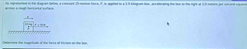 As represented in the diagram below, a constant 15-newton force, F, is applied to a 2.5-kilogram box, accelerating the box to the right at 2.0 meters per second square 
across a rough horizontal surface.
8
2.5 kg F=15N
P
Determine the magnitude of the force of friction on the box.