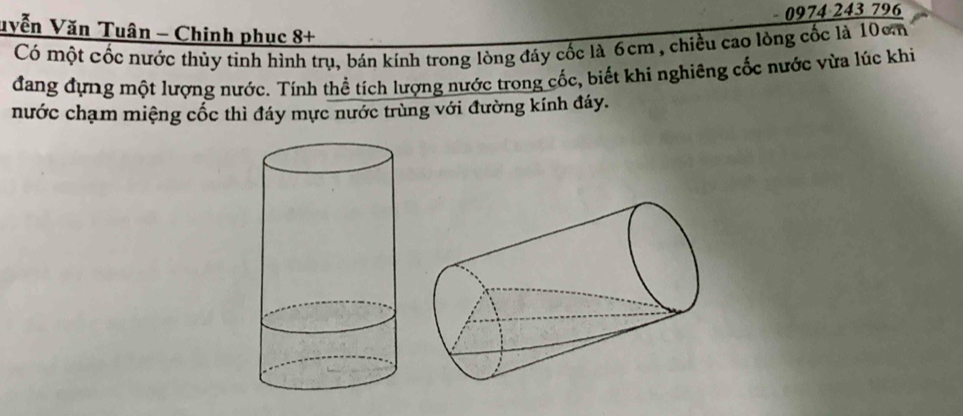 0974 243 796 
uyễn Văn Tuân - Chinh phục 8+ 
Có một cốc nước thủy tinh hình trụ, bán kính trong lòng đáy cốc là 6cm , chiều cao lòng cốc là 10cm
đang đựng một lượng nước. Tính thể tích lượng nước trong cốc, biết khi nghiêng cốc nước vừa lúc khi 
nước chạm miệng cốc thì đáy mực nước trùng với đường kính đáy.