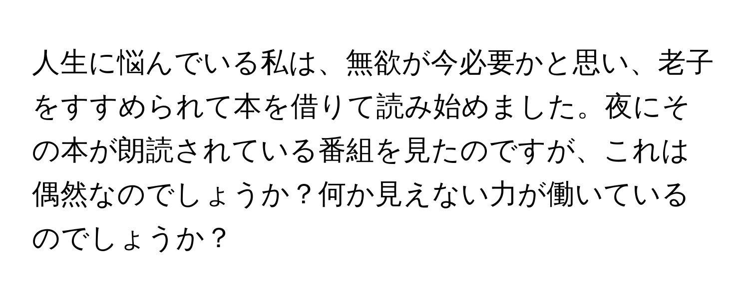 人生に悩んでいる私は、無欲が今必要かと思い、老子をすすめられて本を借りて読み始めました。夜にその本が朗読されている番組を見たのですが、これは偶然なのでしょうか？何か見えない力が働いているのでしょうか？