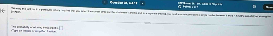 Question 34, 4.4.17 HW Score: 56.11%, 33.67 of 60 points Save 
Points: 0 of 1 
jackpot. 
Winning the jackpot in a particular lottery requires that you select the correct three numbers between 1 and 60 and, in a separate drawing, you must also select the correct single number between 1 and 57. Find the probability of winning the 
The probability of winning the jackpot is □ 
(Type an integer or simplified fraction.)