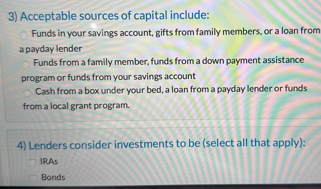 Acceptable sources of capital include:
Funds in your savings account, gifts from family members, or a loan from
a payday lender
Funds from a family member, funds from a down payment assistance
program or funds from your savings account
Cash from a box under your bed, a loan from a payday lender or funds
from a local grant program.
4) Lenders consider investments to be (select all that apply):
IRAs
Bonds