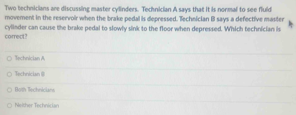 Two technicians are discussing master cylinders. Technician A says that it is normal to see fluid
movement in the reservoir when the brake pedal is depressed. Technician B says a defective master
cylinder can cause the brake pedal to slowly sink to the floor when depressed. Which technician is
correct?
Technician A
Technician B
Both Technicians
Neither Technician