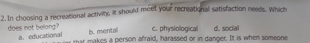 In choosing a recreational activity, it should meet your recreational satisfaction needs. Which
does not belong? c. physiological d. social
a. educational b. mental
that makes a person afraid, harassed or in danger. It is when someone