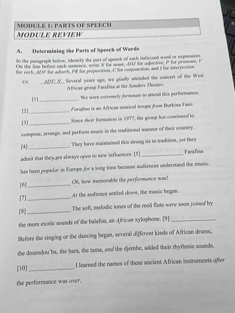 MODULE 1: PARTS OF SPEECH 
MODULE REVIEW 
A. Determining the Parts of Speech of Words 
In the paragraph below, identify the part of speech of each italicized word or expression. 
On the line before each sentence, write N for noun, ADJ for adjective, P for pronoun, V 
for verb, ADV for adverb, PR for preposition, C for conjunction, and I for interjection. 
EX. __ADK; N_ Several years ago, we gludly attended the concert of the West 
African group Farafina at the Sanders Theater. 
[1] _We were extremely fortunate to attend this performance. 
[2] _Furqfind is an African musical troupe from Burkina Faso. 
[3]_ Since their formation in 1977, the group has continued to 
compose, arrange, and perform music in the traditional manner of their country. 
[4] _They have maintained this strong tie to tradition, ye they 
admit that they are always open to new influences. [5] _Farafina 
has been populur in Europe for a long time because audiences understand the music. 
[6] _Oh, how memorable the performance was! 
[7]_ As the audience settled down, the music began. 
[8] _The soft, melodic tones of the reed flute were soon joined by 
the more exotic sounds of the balafon, an African xylophone. [9]_ 
Before the singing or the dancing began, several different kinds of African drums, 
the doumdou’ba, the bara, the tama, and the djembe, added their rhythmic sounds. 
[10]_ I learned the names of these ancient African instruments after 
the performance was over.