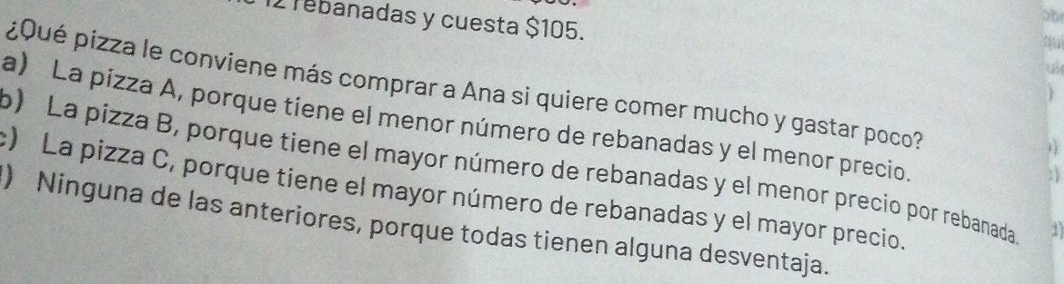 rebanadas y cuesta $105. u
¿Qué pizza le conviene más comprar a Ana si quiere comer mucho y gastar poco?

a) La pizza A, porque tiene el menor número de rebanadas y el menor precio.
1
o) La pizza B, porque tiene el mayor número de rebanadas y el menor precio por rebanada
; 
c) La pizza C, porque tiene el mayor número de rebanadas y el mayor precio.
) Ninguna de las anteriores, porque todas tienen alguna desventaja.