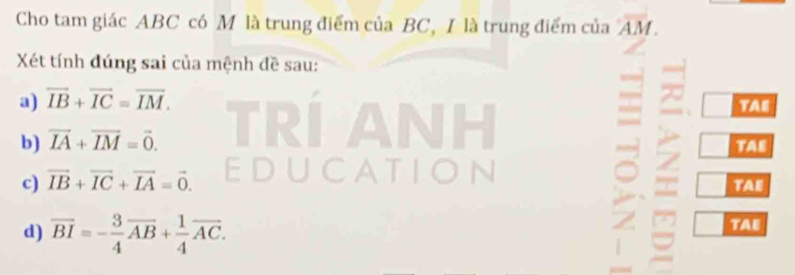 Cho tam giác ABC có M là trung điểm của BC, I là trung điểm của overline AM. 
Xét tính đúng sai của mệnh đề sau: 
a) overline IB+overline IC=overline IM. TAE 
b) vector IA+vector IM=vector 0. TAE 
c) vector IB+vector IC+vector IA=vector 0. TAE 

d) overline BI=- 3/4 overline AB+ 1/4 overline AC. TAE