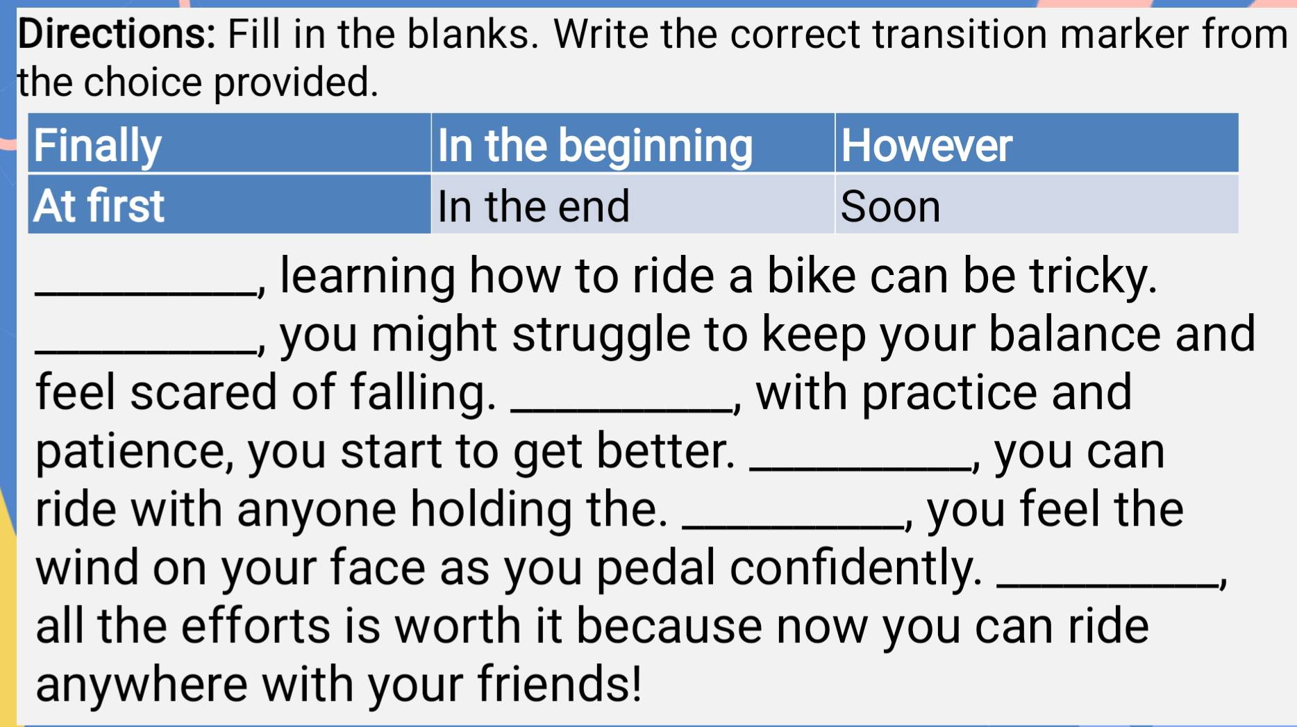 Directions: Fill in the blanks. Write the correct transition marker from 
the choice provided. 
_, learning how to ride a bike can be tricky. 
_, you might struggle to keep your balance and 
feel scared of falling. _, with practice and 
patience, you start to get better. _, you can 
ride with anyone holding the. _, you feel the 
wind on your face as you pedal confidently._ 
−1 
all the efforts is worth it because now you can ride 
anywhere with your friends!