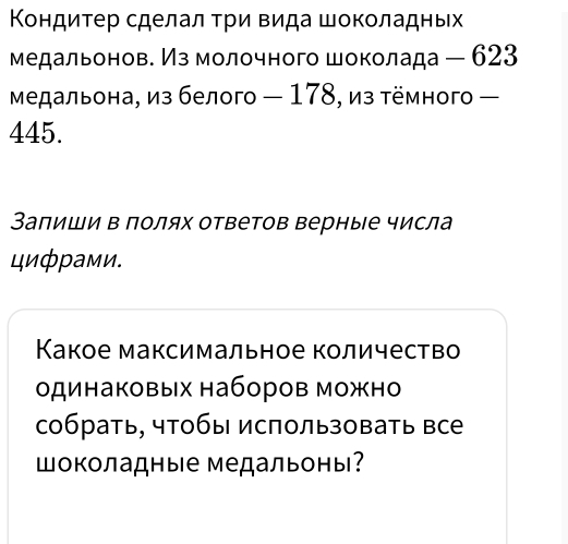 Κондитер сделал τри Βида шоколадньх 
медальонов. Из молочного шоколада - 623
Μедальона, из белого — 178, из тёмного -
445. 
Запиши в полях ответов верные числа 
цифрами. 
Κакое максимальное количество 
одинаковых наборов можно 
собрать, чтобы использовать все 
Шоколадные медальоны?