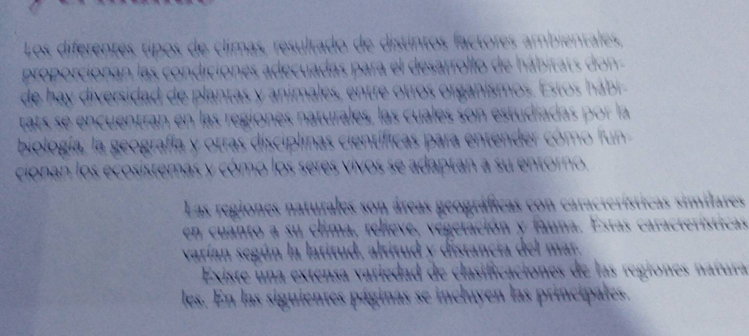 Los diferentes tipos de climas, resultado de distintos factores ambientales, 
proporcionan las condiciones adecuadas para el desarrollo de hábitats don 
de hay diversidad de plantas y animales, entre otros organismos. Estos hábr 
tats se encuentran en las regiones naturales, las cuales son estudíadas por la 
biología, la geografía y otras disciplinas científicas para entender cómo f'un 
cionan los ecosistemas y cómo los seres vivos se adaptan a su entorno. 
Las regiones naturales son áreas geográficas con características similares 
en cuanto a su clima, relieve, vegetación y fauna. Estas características 
varían según la latitud, altitud y distancia del mar. 
Existe una extensa variedad de clasificaciones de las regiones natura 
les. En las siguientes páginas se incluyen las principales.