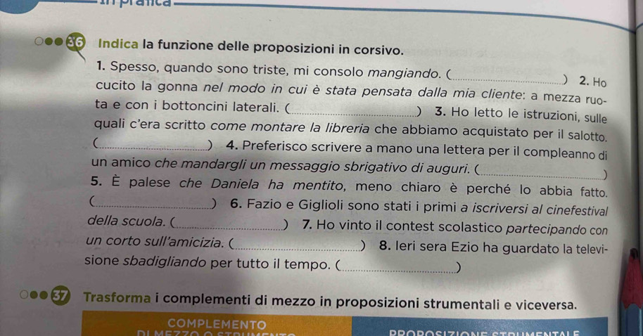 Indica la funzione delle proposizioni in corsivo. 
1. Spesso, quando sono triste, mi consolo mangiando. ( 
_) 2. Ho 
cucito la gonna nel modo in cui è stata pensata dalla mia cliente: a mezza ruo- 
ta e con i bottoncini laterali. (_ ) 3. Ho letto le istruzioni, sulle 
quali c’era scritto come montare la libreria che abbiamo acquistato per il salotto. 
(_ ) 4. Preferisco scrivere a mano una lettera per il compleanno di 
un amico che mandargli un messaggio sbrigativo di auguri. (_ 
) 
5. È palese che Daniela ha mentito, meno chiaro è perché lo abbia fatto. 
(_ ) 6. Fazio e Giglioli sono stati i primi a iscriversi al cinefestival 
della scuola. (_ ) 7. Ho vinto il contest scolastico partecipando con 
un corto sull’amicizia. (_ ) 8. Ieri sera Ezio ha guardato la televi- 
sione sbadigliando per tutto il tempo. (_ 
) 
Trasforma i complementi di mezzo in proposizioni strumentali e viceversa. 
COMPLEMENTO 
DIM DD∩D∩S