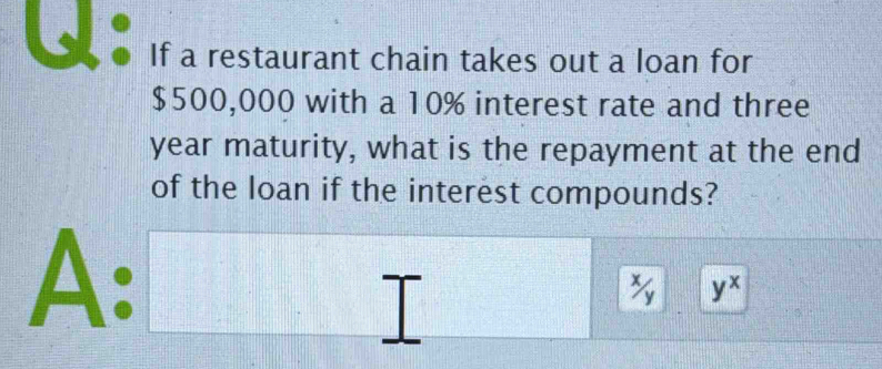 If a restaurant chain takes out a loan for
$500,000 with a 10% interest rate and three
year maturity, what is the repayment at the end
of the loan if the interest compounds?
1 □^(-frac 1) frac □  □ ||b| □ 1000
A: _ 
□
yx