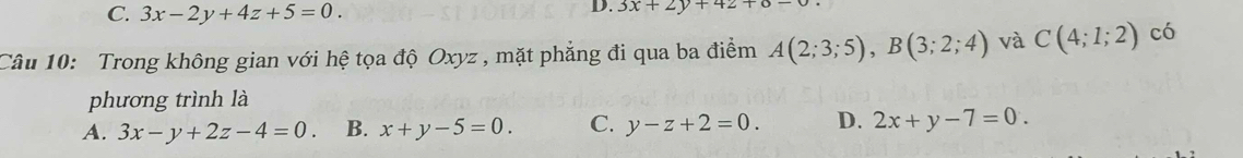 C. 3x-2y+4z+5=0. 
D. 3x+2y+42+6-
Câu 10: Trong không gian với hệ tọa độ Oxyz , mặt phẳng đi qua ba điểm A(2;3;5), B(3;2;4) và C(4;1;2) có
phương trình là
A. 3x-y+2z-4=0. B. x+y-5=0. C. y-z+2=0. D. 2x+y-7=0.