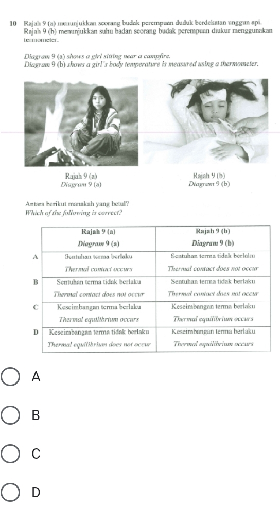 Rajalı 9 (a) menunjukkan seorang budak perempuan duduk berdekatan unggun api.
Rajah 9 (h) menunjukkan suhu badan seorang budak perempuan diukur menggunakan
termometer.
Diagram 9 (a) shows a girl sitting near a campfire.
Diagram 9 (b) shows a girl's body temperature is measured using a thermometer.
Rajah 9(a) Rajah 9 (b)
Diagram 9 (a) Diagram 9 (b)
Antara berikut manakah yang betul?
Which of the following is correct?
A
B
C
D