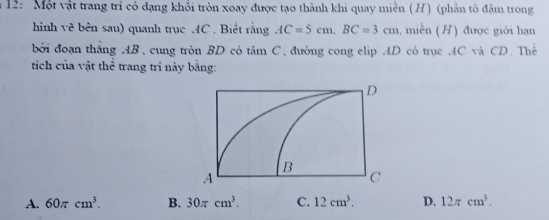 12: Một vật trang trí có dạng khổi tròn xoay được tạo thành khi quay miền (H) (phản tô đậm trong
hình vẽ bên sau) quanh trục AC. Biết rằng AC=5cm, BC=3cm , miền (H) được giới hạn
bởi đoạn thắng AB, cung tròn BD có tan C đường cong elip AD có trục AC và CD. Thể
tích của vật thể trang tri này bằng:
A. 60π cm^3. B. 30π cm^3. C. 12cm^3. D. 12π cm^3.