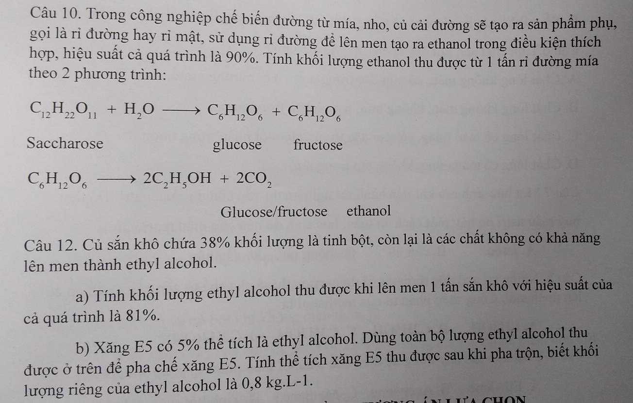 Trong công nghiệp chế biến đường từ mía, nho, củ cải đường sẽ tạo ra sản phẩm phụ, 
gọi là rỉ đường hay rỉ mật, sử dụng rỉ đường để lên men tạo ra ethanol trong điều kiện thích 
hợp, hiệu suất cả quá trình là 90%. Tính khối lượng ethanol thu được từ 1 tấn ri đường mía 
theo 2 phương trình:
C_12H_22O_11+H_2Oto C_6H_12O_6+C_6H_12O_6
Saccharose glucose fructose
C_6H_12O_6to 2C_2H_5OH+2CO_2
Glucose/fructose ethanol 
Câu 12. Củ sắn khô chứa 38% khối lượng là tinh bột, còn lại là các chất không có khả năng 
lên men thành ethyl alcohol. 
a) Tính khối lượng ethyl alcohol thu được khi lên men 1 tấn sắn khô với hiệu suất của 
cả quá trình là 81%. 
b) Xăng E5 có 5% thể tích là ethyl alcohol. Dùng toàn bộ lượng ethyl alcohol thu 
được ở trên để pha chế xăng E5. Tính thể tích xăng E5 thu được sau khi pha trộn, biết khối 
lượng riêng của ethyl alcohol là 0,8 kg. L-1.