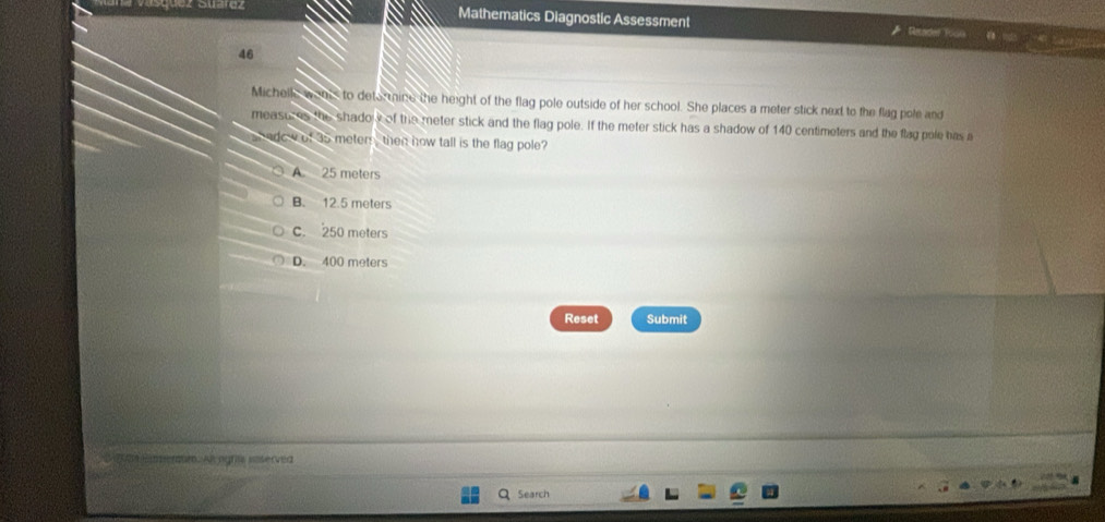 Mathematics Diagnostic Assessment Recadel Yoon
a6
Michelle wents to determine the height of the flag pole outside of her school. She places a meter stick next to the flag pole and
measures the shadow of the meter stick and the flag pole. If the meter stick has a shadow of 140 centimeters and the flag pole has a
adow of as meters , then how tall is the flag pole?
A. 25 meters
B. 12.5 meters
c. 250 meters
D. 400 meters
Reset Submit
meroum. Alt ngrilw ioterved
Search