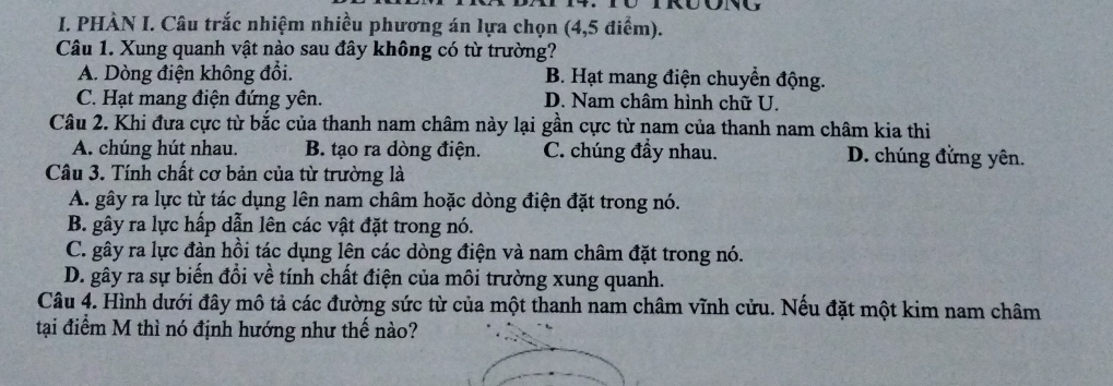 PHÀN I. Câu trắc nhiệm nhiều phương án lựa chọn (4,5 điểm).
Câu 1. Xung quanh vật nào sau đây không có từ trường?
A. Dòng điện không đổi. B. Hạt mang điện chuyển động.
C. Hạt mang điện đứng yên. D. Nam châm hình chữ U.
Câu 2. Khi đưa cực từ bắc của thanh nam châm này lại gần cực từ nam của thanh nam châm kia thi
A. chúng hút nhau. B. tạo ra dòng điện. C. chúng đầy nhau. D. chúng đứng yên.
Câu 3. Tính chất cơ bản của từ trường là
A. gây ra lực từ tác dụng lên nam châm hoặc dòng điện đặt trong nó.
B. gây ra lực hấp dẫn lên các vật đặt trong nó.
C. gây ra lực đàn hồi tác dụng lên các dòng điện và nam châm đặt trong nó.
D. gây ra sự biến đổi về tính chất điện của môi trường xung quanh.
Câu 4. Hình dưới đây mô tả các đường sức từ của một thanh nam châm vĩnh cửu. Nếu đặt một kim nam châm
tại điểm M thì nó định hướng như thế nào?