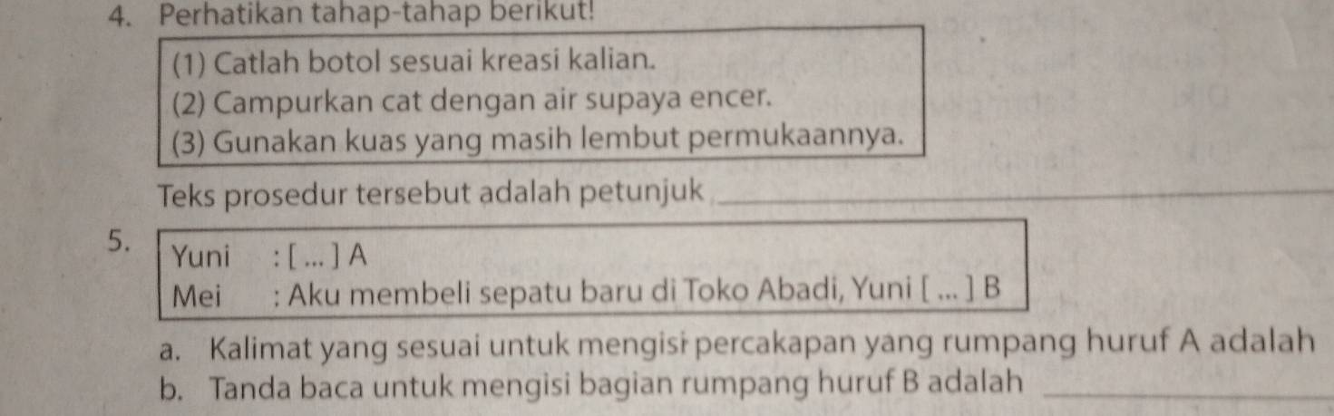 Perhatikan tahap-tahap berikut! 
(1) Catlah botol sesuai kreasi kalian. 
(2) Campurkan cat dengan air supaya encer. 
(3) Gunakan kuas yang masih lembut permukaannya. 
Teks prosedur tersebut adalah petunjuk_ 
5. Yuni : [ ... ] A 
Mei : Aku membeli sepatu baru di Toko Abadi, Yuni [ ... ] B 
a. Kalimat yang sesuai untuk mengisi percakapan yang rumpang huruf A adalah 
b. Tanda baca untuk mengisi bagian rumpang huruf B adalah_