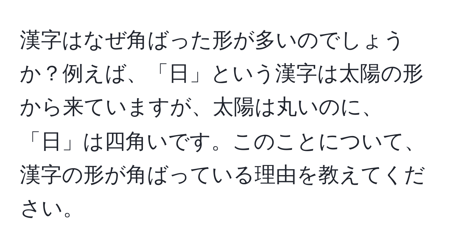 漢字はなぜ角ばった形が多いのでしょうか？例えば、「日」という漢字は太陽の形から来ていますが、太陽は丸いのに、「日」は四角いです。このことについて、漢字の形が角ばっている理由を教えてください。