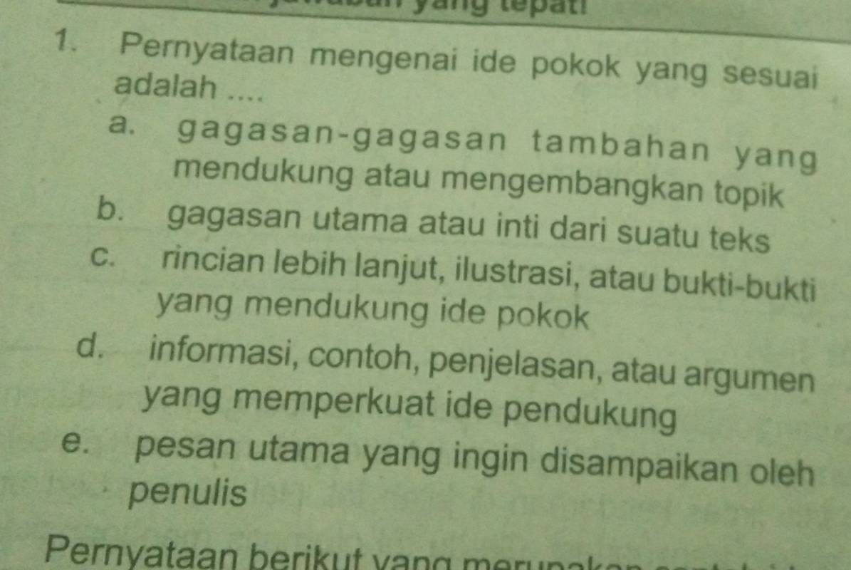 tepat
1. Pernyataan mengenai ide pokok yang sesuai
adalah ....
a. gagasan-gagasan tambahan yang
mendukung atau mengembangkan topik
b. gagasan utama atau inti dari suatu teks
c. rincian lebih lanjut, ilustrasi, atau bukti-bukti
yang mendukung ide pokok
d. informasi, contoh, penjelasan, atau argumen
yang memperkuat ide pendukung
e. pesan utama yang ingin disampaikan oleh
penulis
Pernvataan berikut van g m erun