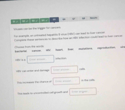 ql √ Q2√ Q3 √ Q4 √ Q5 Q6 Q7 Q8 Results 
Viruses can be the trigger for cancers. 
For example, an untreated hepatitis B virus (HBV) can lead to liver cancer. 
Complete these sentences to describe how an HBV infection could lead to liver cancer. 
Choose from the words: 
bacterial, cancer, HIV, heart, liver, mutations, reproduction, vira 
HBV is a Enter answer. infection. 
HBV can enter and damage Enter answer. cells 
This increases the chance of Enter answer... in the cells. 
This leads to uncontrolled cell growth and Enter answer.