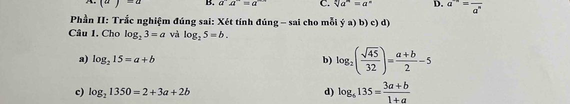 A. (a)=a B. a^n.a^m=a^(m.n) C. sqrt[n](a^m)=a^n D. a^(-n)=frac a^n
Phần II: Trắc nghiệm đúng sai: Xét tính đúng - sai cho mỗi ya)b)c)d) 
Câu 1. Cho log _23=a và log _25=b.
a) log _215=a+b b) log _2( sqrt(45)/32 )= (a+b)/2 -5
c) log _21350=2+3a+2b d) log _6135= (3a+b)/1+a 