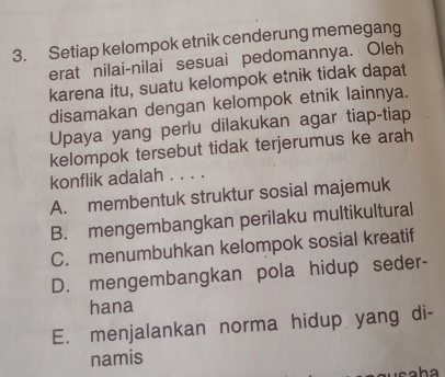 Setiap kelompok etnik cenderung memegang
erat nilai-nilai sesuai pedomannya. Oleh
karena itu, suatu kelompok etnik tidak dapat
disamakan dengan kelompok etnik lainnya.
Upaya yang perlu dilakukan agar tiap-tiap
kelompok tersebut tidak terjerumus ke arah
konflik adalah . . . .
A. membentuk struktur sosial majemuk
B. mengembangkan perilaku multikultural
C. menumbuhkan kelompok sosial kreatif
D. mengembangkan pola hidup seder-
hana
E. menjalankan norma hidup yang di-
namis