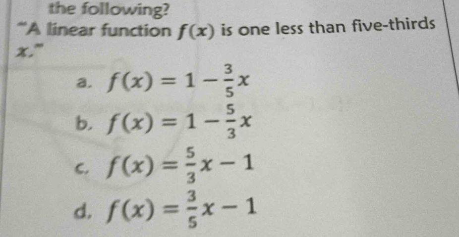 the following?
*A linear function f(x) is one less than five-thirds
x."
a. f(x)=1- 3/5 x
b. f(x)=1- 5/3 x
C. f(x)= 5/3 x-1
d. f(x)= 3/5 x-1