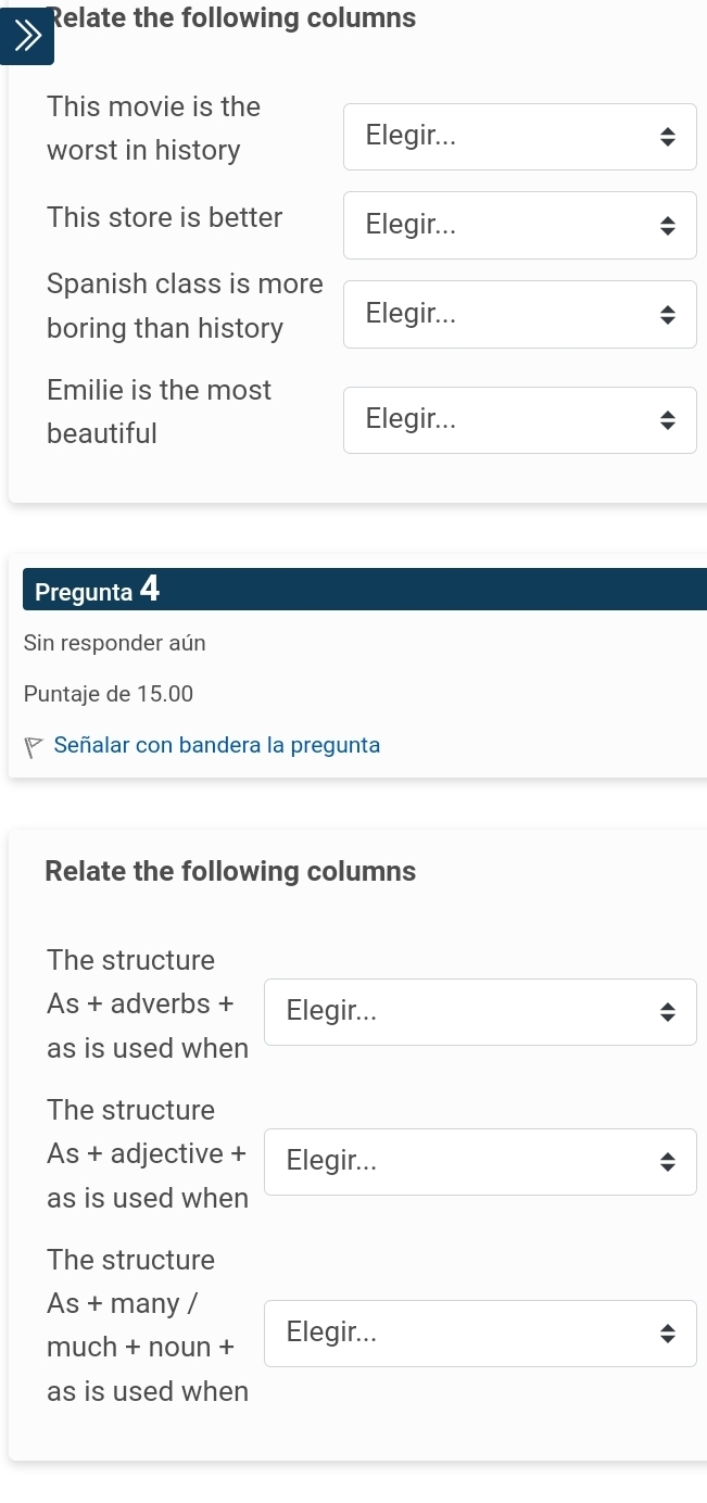 Relate the following columns
This movie is the
worst in history
Elegir...
This store is better Elegir...
Spanish class is more
boring than history
Elegir...
Emilie is the most
beautiful
Elegir...
Pregunta 4
Sin responder aún
Puntaje de 15.00
Señalar con bandera la pregunta
Relate the following columns
The structure
As + adverbs + Elegir...
as is used when
The structure
As + adjective + Elegir...
as is used when
The structure
As + many /
much + noun + Elegir...
as is used when