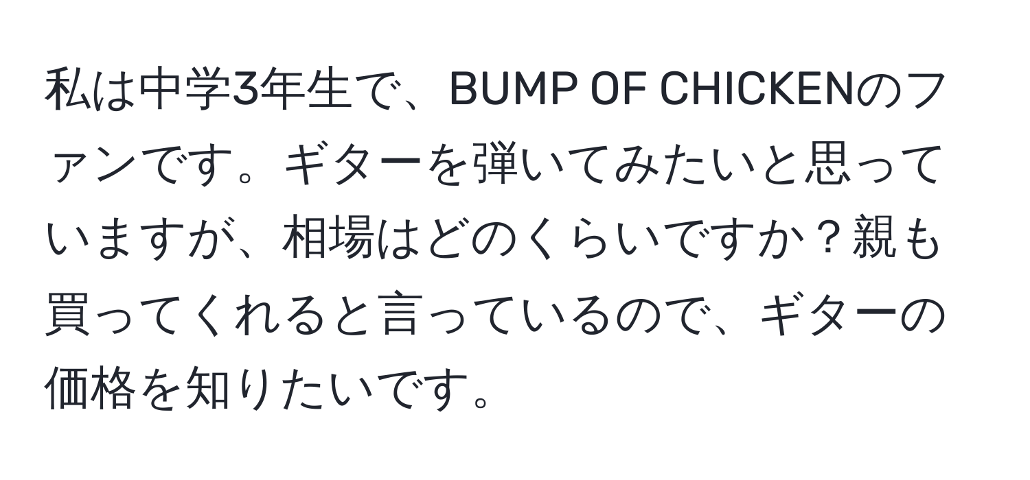 私は中学3年生で、BUMP OF CHICKENのファンです。ギターを弾いてみたいと思っていますが、相場はどのくらいですか？親も買ってくれると言っているので、ギターの価格を知りたいです。