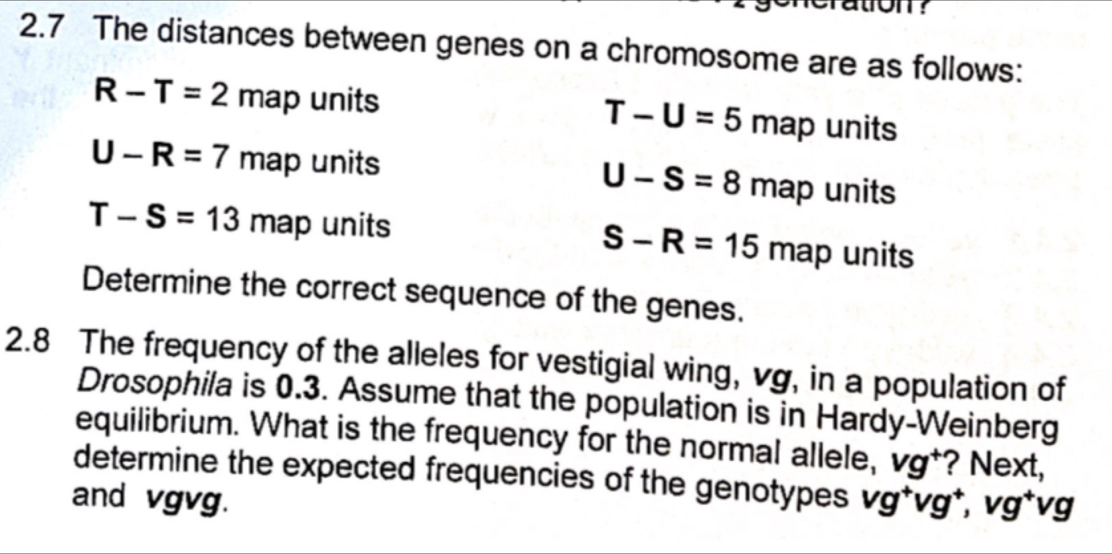 tron ?
2.7 The distances between genes on a chromosome are as follows:
R-T=2 m map units T-U=5 ma ap units
U-R=7 map units U-S=8 map units
T-S=13 map units
S-R=15 map units
Determine the correct sequence of the genes.
2.8 The frequency of the alleles for vestigial wing, vg, in a population of
Drosophila is 0.3. Assume that the population is in Hardy-Weinberg
equilibrium. What is the frequency for the normal allele, vg^+ ? Next,
determine the expected frequencies of the genotypes
and vgvg. vg^+vg^+, v vg vg