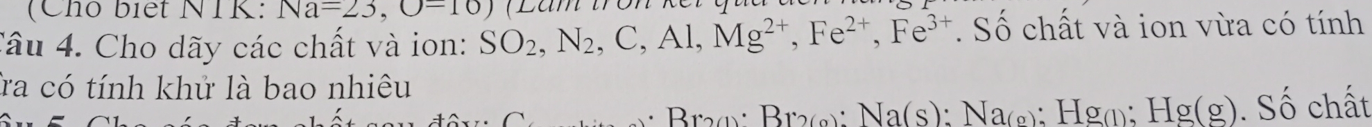 (Cho biết NTK: Na=23,()-10)
Câu 4. Cho dãy các chất và ion: SO_2, N_2, C, Al, Mg^(2+), Fe^(2+), Fe^(3+). Số chất và ion vừa có tính 
Ta có tính khử là bao nhiêu 
Br 2 1° Br_2(g) : Na(s) : Na_(g); Hg(); Hg(g). Số chất