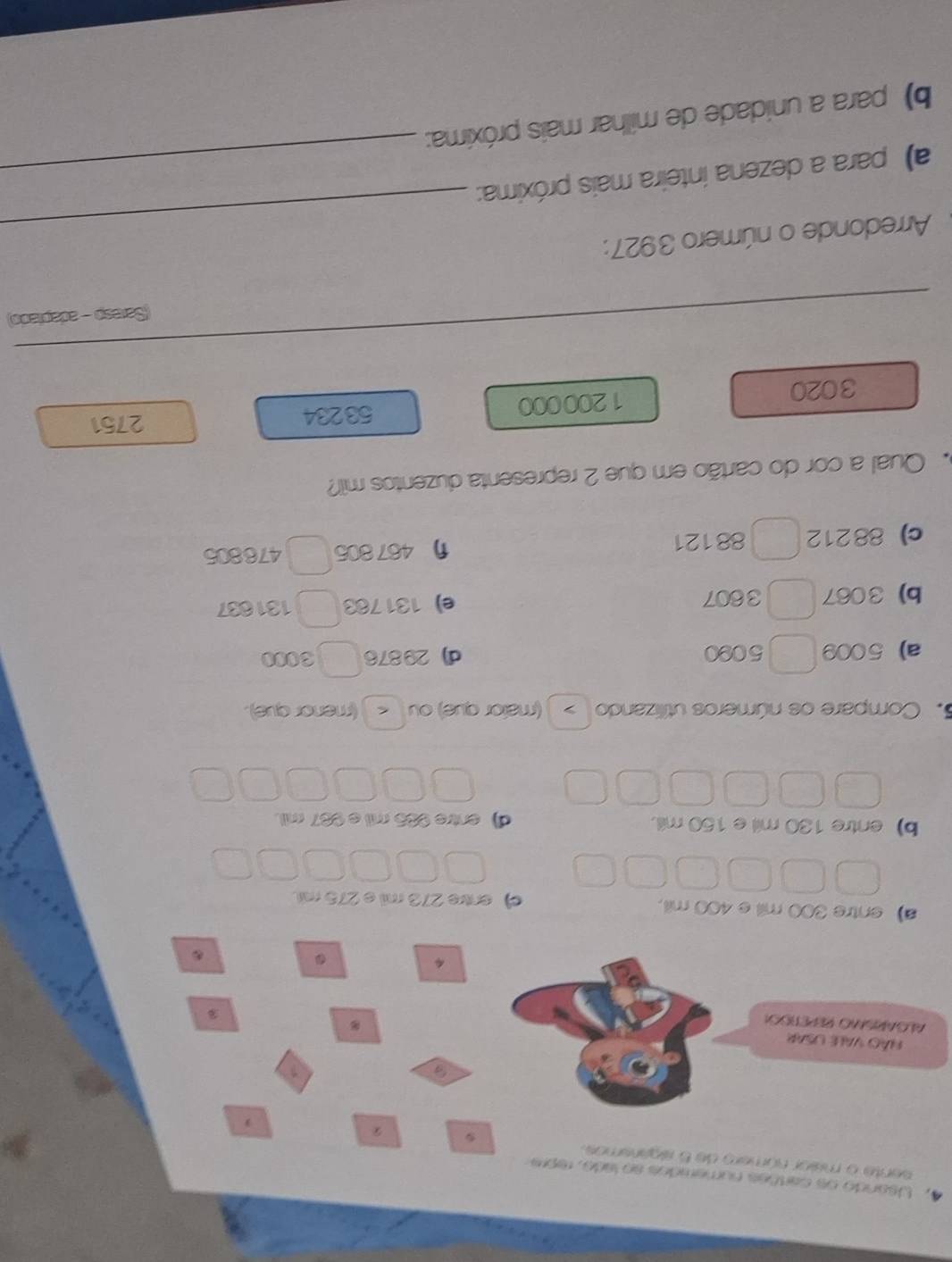 Usando os cartões numemdos so lado, repre
sente o mísor número de 5 sigansmos. 2
a
VÃo VALE USAR
ALGARISMO REPETIOON
4
.
a) entre 300 mil e 400 mil. e) entre 273 mil e 275 mil.
b)entre 130 mil e 150 mill. d) entre 985 mil e 987 mil.
5. Compare os números utilizando (maior que) ou < (menor que). > 
a) 5009 5090 d) 29876 3000
b) 3067 3607 e) 131783 131837
c) 88212 88121 η467806 476805
Qual a cor do cartão em que 2 representa duzentos mil?
3020 1200000
53234 2751
_
_
_
(Saresp - adapiado)
Arredonde o número 3927:
a) para a dezena inteira mais próxima:_
_
b) para a unidade de milhar mais próxima: