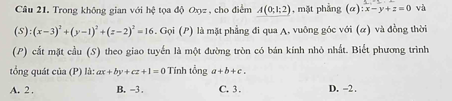 Trong không gian với hệ tọa độ Oxyz , cho điểm A(0;1;2) , mặt phằng (alpha ):x-y+z=0 và
(S):(x-3)^2+(y-1)^2+(z-2)^2=16. Gọi (P) là mặt phẳng đi qua A, vuông góc với (α) và đồng thời
(P) cắt mặt cầu (S) theo giao tuyến là một đường tròn có bán kính nhỏ nhất. Biết phương trình
tổng quát của (P) là: ax+by+cz+1=0 Tính tổng a+b+c.
A. 2. B. -3. C. 3. D. -2.