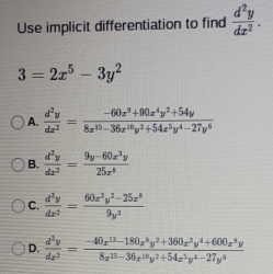 Use implicit differentiation to find  d^2y/dx^2 .
3=2x^5-3y^2
A.  d^2y/dx^2 = (-60x^3+90x^4y^2+54y)/8x^(15)-36x^(10)y^2+54x^5y^4-27y^6 
B.  d^2y/dx^2 = (9y-60x^3y)/25x^8 
C.  d^2y/dx^2 = (60x^3y^2-25x^8)/9y^3 
D.  d^3y/dx^2 = (-40x^(13)-180x^8y^2+360x^3y^4+600x^8y)/8x^(15)-36x^(10)y^2+54x^5y^4-27y^6 