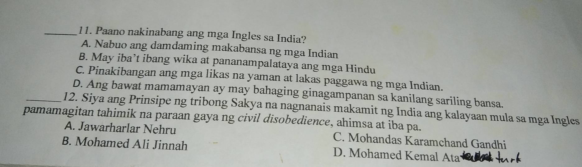 Paano nakinabang ang mga Ingles sa India?
A. Nabuo ang damdaming makabansa ng mga Indian
B. May iba’t ibang wika at pananampalataya ang mga Hindu
C. Pinakibangan ang mga likas na yaman at lakas paggawa ng mga Indian.
D. Ang bawat mamamayan ay may bahaging ginagampanan sa kanilang sariling bansa.
_12. Siya ang Prinsipe ng tribong Sakya na nagnanais makamit ng India ang kalayaan mula sa mga Ingles
pamamagitan tahimik na paraan gaya ng civil disobedience, ahimsa at iba pa.
A. Jawarharlar Nehru C. Mohandas Karamchand Gandhi
B. Mohamed Ali Jinnah D. Mohamed Kemal Ata