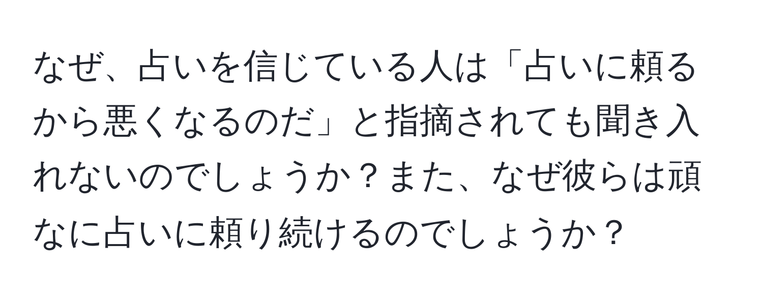 なぜ、占いを信じている人は「占いに頼るから悪くなるのだ」と指摘されても聞き入れないのでしょうか？また、なぜ彼らは頑なに占いに頼り続けるのでしょうか？