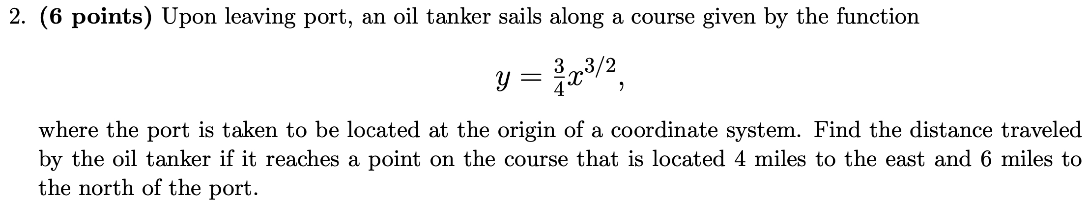 Upon leaving port, an oil tanker sails along a course given by the function
y= 3/4 x^(3/2), 
where the port is taken to be located at the origin of a coordinate system. Find the distance traveled 
by the oil tanker if it reaches a point on the course that is located 4 miles to the east and 6 miles to 
the north of the port.